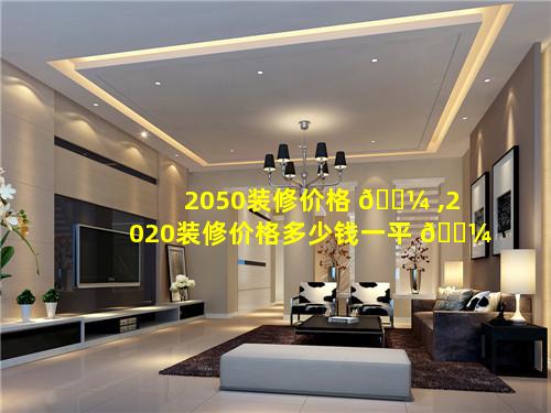 2050装修价格 🐼 ,2020装修价格多少钱一平 🐼